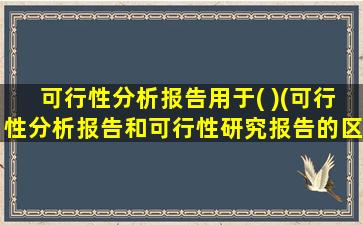 可行性分析报告用于( )(可行性分析报告和可行性研究报告的区别)